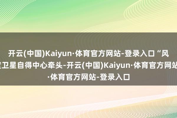 开云(中国)Kaiyun·体育官方网站-登录入口“风宇”由国度卫星自得中心牵头-开云(中国)Kaiyun·体育官方网站-登录入口