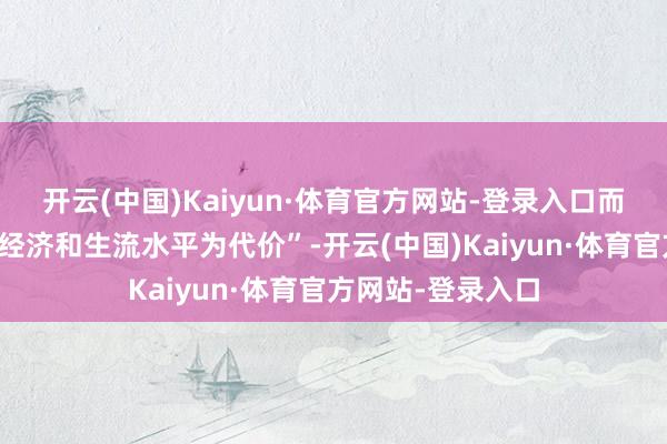开云(中国)Kaiyun·体育官方网站-登录入口而这将以葬送社会经济和生流水平为代价”-开云(中国)Kaiyun·体育官方网站-登录入口
