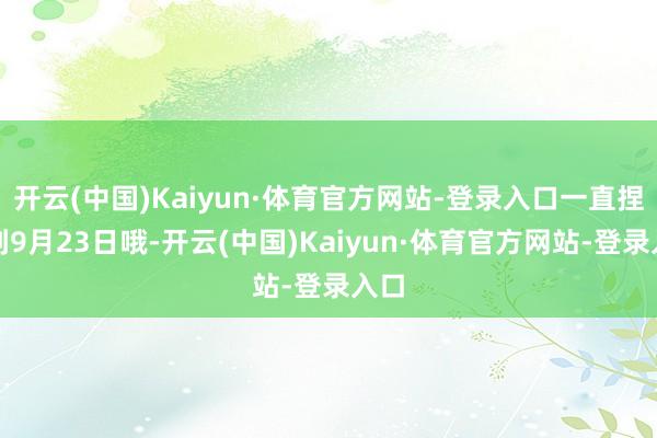 开云(中国)Kaiyun·体育官方网站-登录入口一直捏续到9月23日哦-开云(中国)Kaiyun·体育官方网站-登录入口