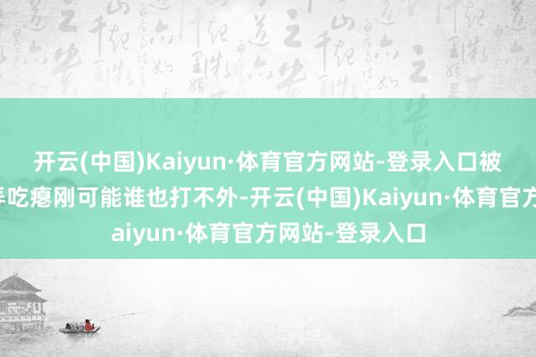 开云(中国)Kaiyun·体育官方网站-登录入口被不少不雅众辱弄吃瘪刚可能谁也打不外-开云(中国)Kaiyun·体育官方网站-登录入口