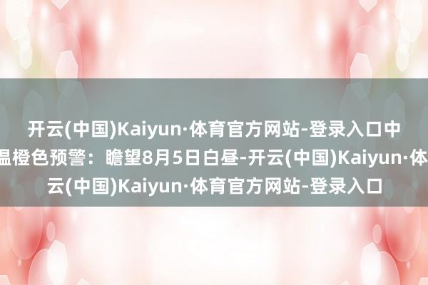 开云(中国)Kaiyun·体育官方网站-登录入口中央地方台连续发布高温橙色预警：瞻望8月5日白昼-开云(中国)Kaiyun·体育官方网站-登录入口