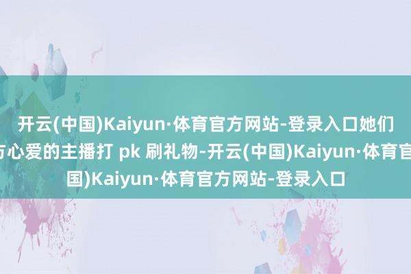 开云(中国)Kaiyun·体育官方网站-登录入口她们真金白银的为我方心爱的主播打 pk 刷礼物-开云(中国)Kaiyun·体育官方网站-登录入口