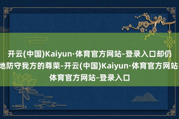 开云(中国)Kaiyun·体育官方网站-登录入口却仍然合手拗地防守我方的尊荣-开云(中国)Kaiyun·体育官方网站-登录入口