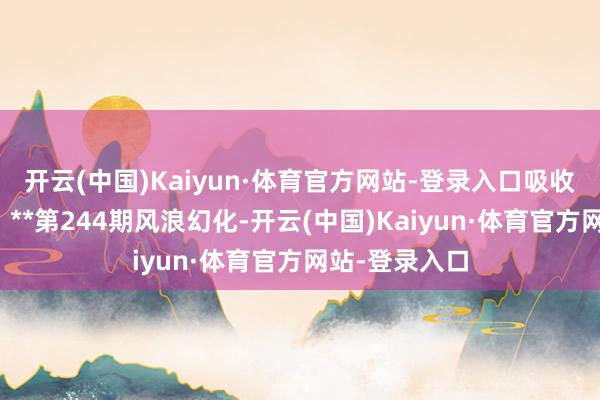 开云(中国)Kaiyun·体育官方网站-登录入口吸收其中的贤惠：**第244期风浪幻化-开云(中国)Kaiyun·体育官方网站-登录入口