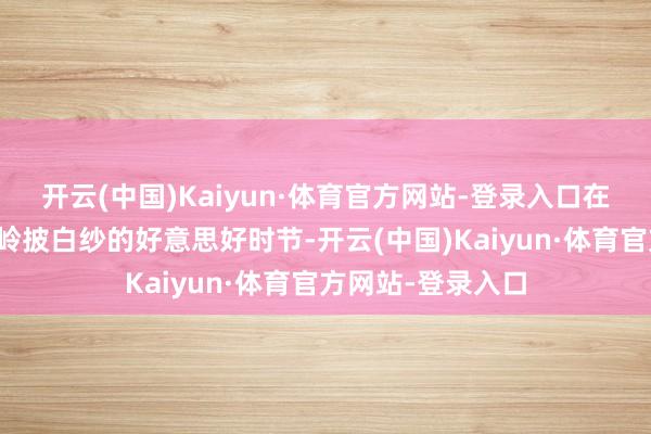 开云(中国)Kaiyun·体育官方网站-登录入口在千枝挂琼玉、峻岭披白纱的好意思好时节-开云(中国)Kaiyun·体育官方网站-登录入口