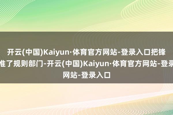 开云(中国)Kaiyun·体育官方网站-登录入口把锋芒瞄准了规则部门-开云(中国)Kaiyun·体育官方网站-登录入口