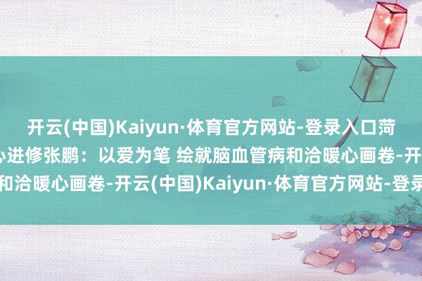 开云(中国)Kaiyun·体育官方网站-登录入口菏泽市立病院脑血管病中心进修张鹏：以爱为笔 绘就脑血管病和洽暖心画卷-开云(中国)Kaiyun·体育官方网站-登录入口
