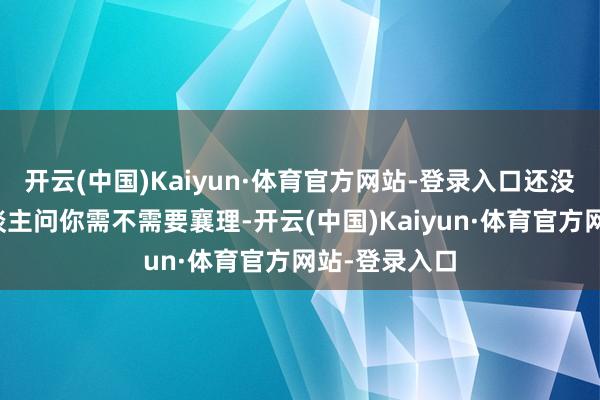 开云(中国)Kaiyun·体育官方网站-登录入口还没启齿就有东谈主问你需不需要襄理-开云(中国)Kaiyun·体育官方网站-登录入口