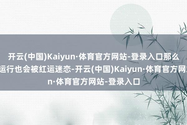 开云(中国)Kaiyun·体育官方网站-登录入口那么就会有新的运行也会被红运迷恋-开云(中国)Kaiyun·体育官方网站-登录入口
