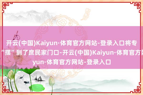 开云(中国)Kaiyun·体育官方网站-登录入口将专科的医疗工作“摆”到了庶民家门口-开云(中国)Kaiyun·体育官方网站-登录入口