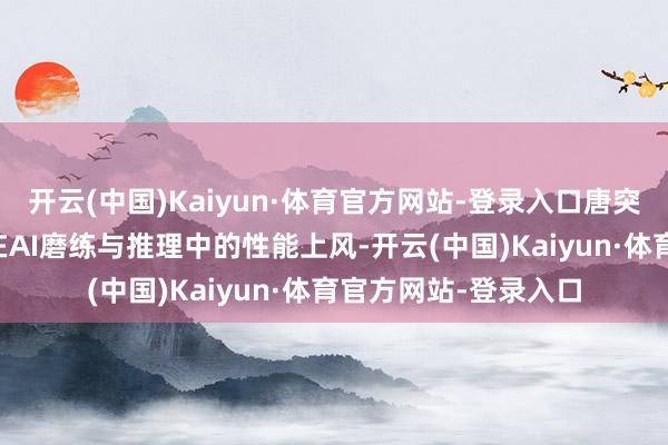 开云(中国)Kaiyun·体育官方网站-登录入口唐突充分发达海光DCU在AI磨练与推理中的性能上风-开云(中国)Kaiyun·体育官方网站-登录入口