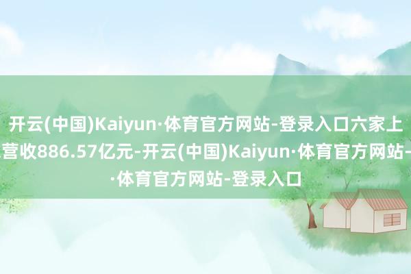 开云(中国)Kaiyun·体育官方网站-登录入口六家上市公司总营收886.57亿元-开云(中国)Kaiyun·体育官方网站-登录入口