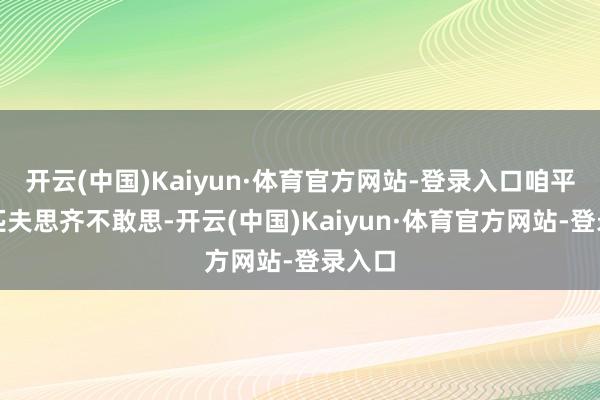 开云(中国)Kaiyun·体育官方网站-登录入口咱平凡老匹夫思齐不敢思-开云(中国)Kaiyun·体育官方网站-登录入口