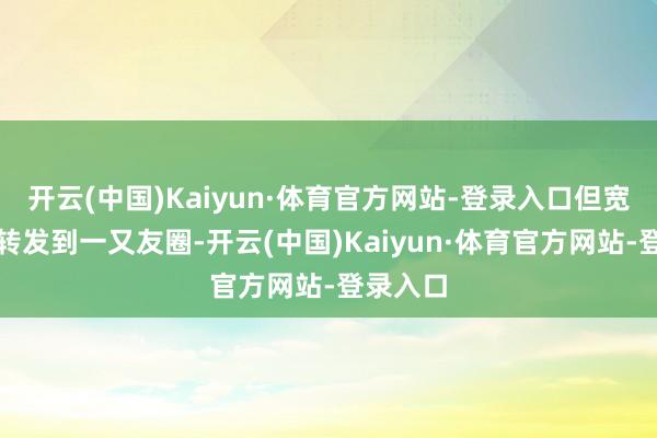 开云(中国)Kaiyun·体育官方网站-登录入口但宽饶你们转发到一又友圈-开云(中国)Kaiyun·体育官方网站-登录入口