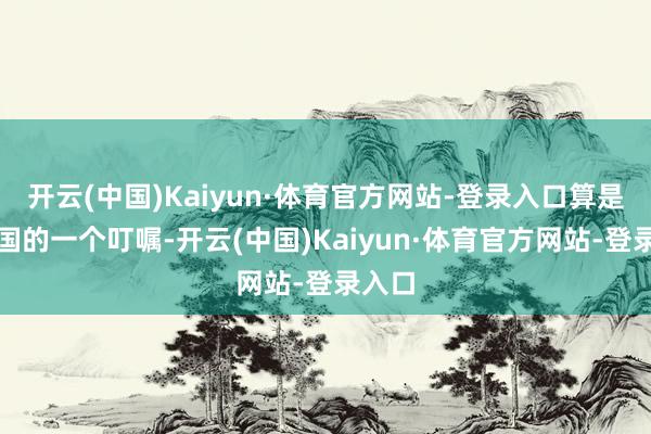 开云(中国)Kaiyun·体育官方网站-登录入口算是给中国的一个叮嘱-开云(中国)Kaiyun·体育官方网站-登录入口