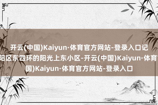 开云(中国)Kaiyun·体育官方网站-登录入口记者赶到位于北京向阳区东四环的阳光上东小区-开云(中国)Kaiyun·体育官方网站-登录入口