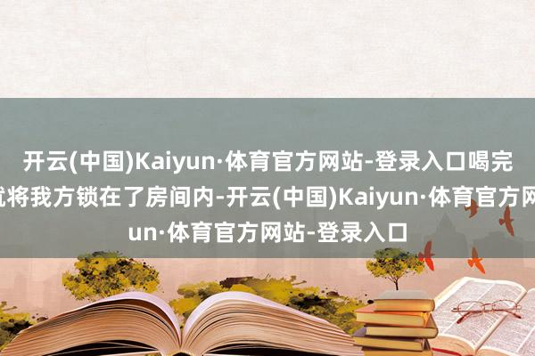 开云(中国)Kaiyun·体育官方网站-登录入口喝完酒后于暧昧就将我方锁在了房间内-开云(中国)Kaiyun·体育官方网站-登录入口