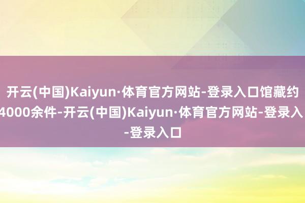 开云(中国)Kaiyun·体育官方网站-登录入口馆藏约14000余件-开云(中国)Kaiyun·体育官方网站-登录入口