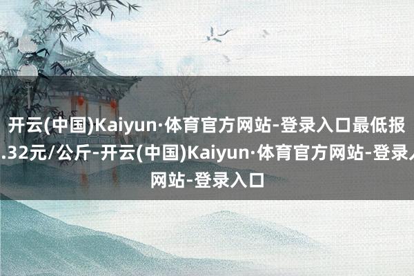 开云(中国)Kaiyun·体育官方网站-登录入口最低报价4.32元/公斤-开云(中国)Kaiyun·体育官方网站-登录入口