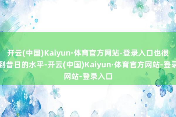 开云(中国)Kaiyun·体育官方网站-登录入口也很难达到昔日的水平-开云(中国)Kaiyun·体育官方网站-登录入口