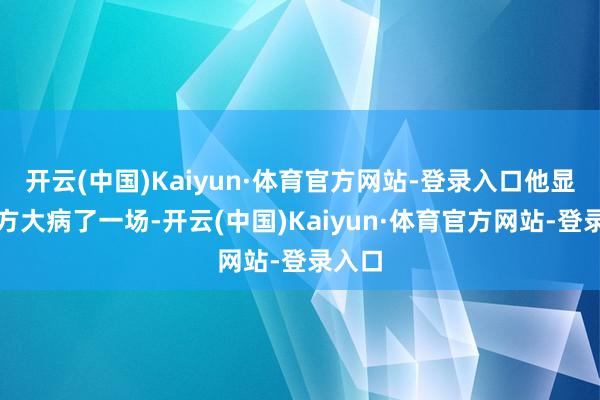 开云(中国)Kaiyun·体育官方网站-登录入口他显现我方大病了一场-开云(中国)Kaiyun·体育官方网站-登录入口