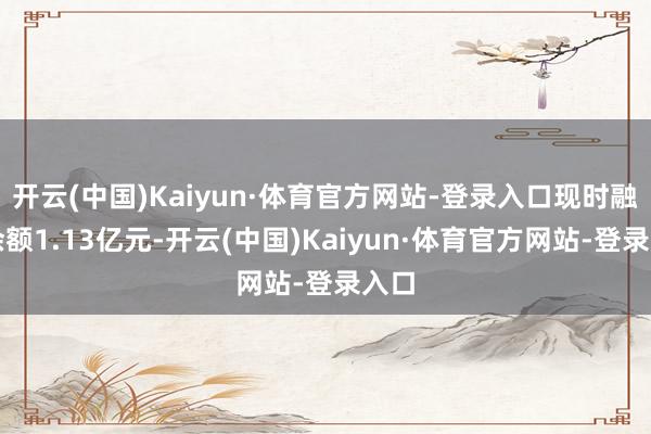 开云(中国)Kaiyun·体育官方网站-登录入口现时融资余额1.13亿元-开云(中国)Kaiyun·体育官方网站-登录入口