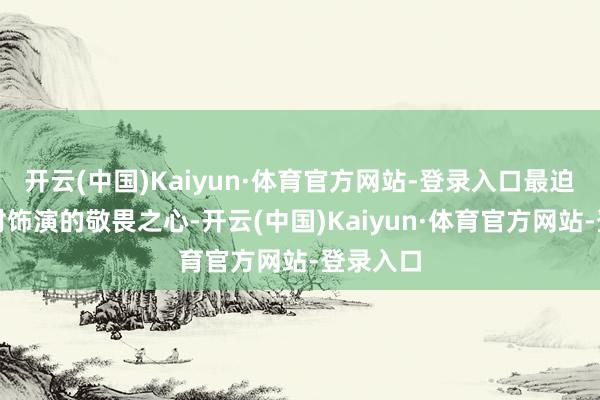 开云(中国)Kaiyun·体育官方网站-登录入口最迫切的是对饰演的敬畏之心-开云(中国)Kaiyun·体育官方网站-登录入口