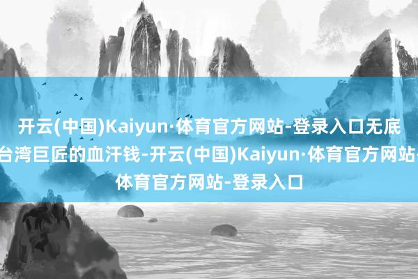 开云(中国)Kaiyun·体育官方网站-登录入口无底线挥霍品台湾巨匠的血汗钱-开云(中国)Kaiyun·体育官方网站-登录入口