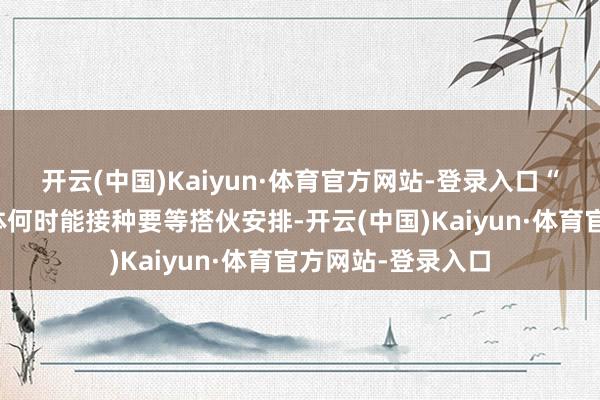 开云(中国)Kaiyun·体育官方网站-登录入口“国产九价疫苗具体何时能接种要等搭伙安排-开云(中国)Kaiyun·体育官方网站-登录入口