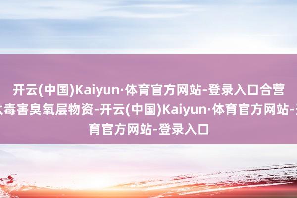 开云(中国)Kaiyun·体育官方网站-登录入口合营合作淘汰毒害臭氧层物资-开云(中国)Kaiyun·体育官方网站-登录入口