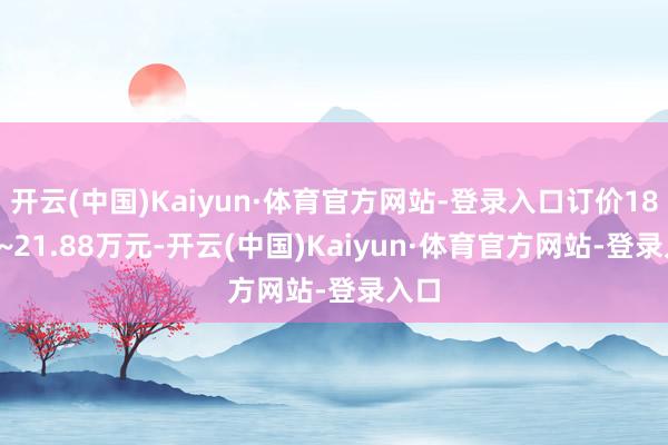 开云(中国)Kaiyun·体育官方网站-登录入口订价18.68~21.88万元-开云(中国)Kaiyun·体育官方网站-登录入口