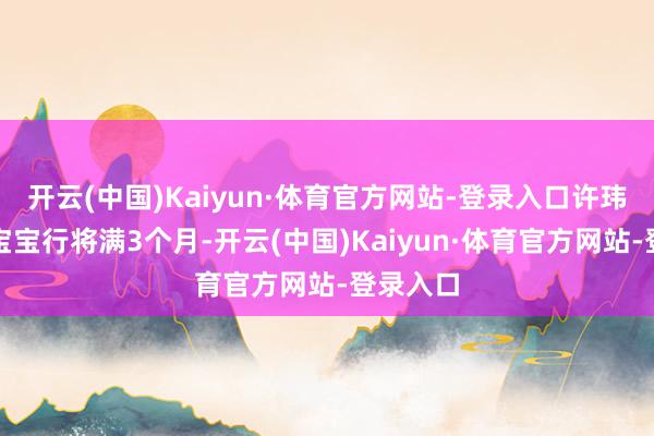 开云(中国)Kaiyun·体育官方网站-登录入口许玮甯透露宝宝行将满3个月-开云(中国)Kaiyun·体育官方网站-登录入口