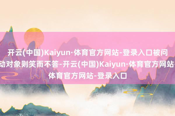 开云(中国)Kaiyun·体育官方网站-登录入口被问是否有走动对象则笑而不答-开云(中国)Kaiyun·体育官方网站-登录入口