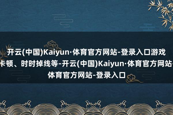 开云(中国)Kaiyun·体育官方网站-登录入口游戏延伸高、卡顿、时时掉线等-开云(中国)Kaiyun·体育官方网站-登录入口