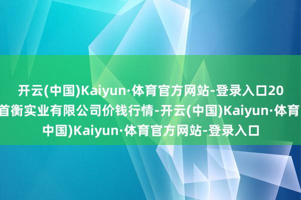 开云(中国)Kaiyun·体育官方网站-登录入口2025年9月18平素德首衡实业有限公司价钱行情-开云(中国)Kaiyun·体育官方网站-登录入口