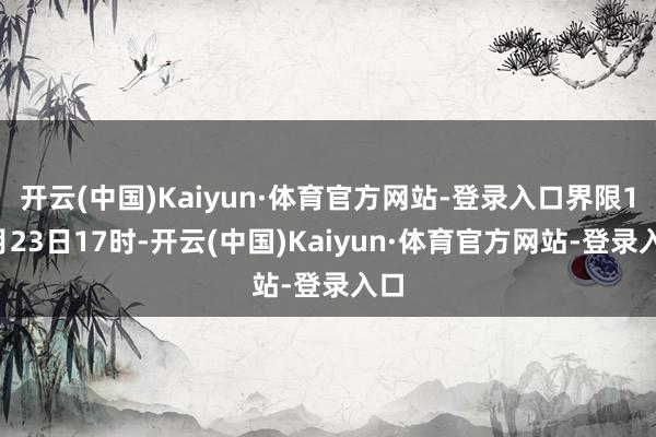 开云(中国)Kaiyun·体育官方网站-登录入口界限10月23日17时-开云(中国)Kaiyun·体育官方网站-登录入口