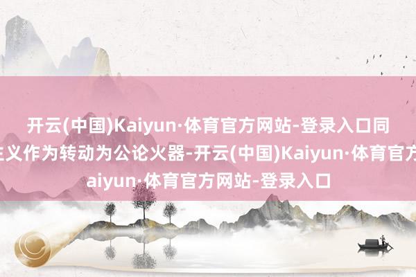 开云(中国)Kaiyun·体育官方网站-登录入口同期将东谈主谈主义作为转动为公论火器-开云(中国)Kaiyun·体育官方网站-登录入口
