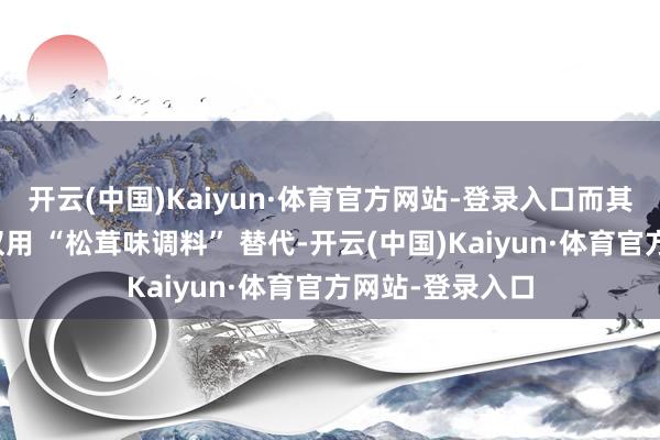 开云(中国)Kaiyun·体育官方网站-登录入口而其他包点品牌多仅用 “松茸味调料” 替代-开云(中国)Kaiyun·体育官方网站-登录入口