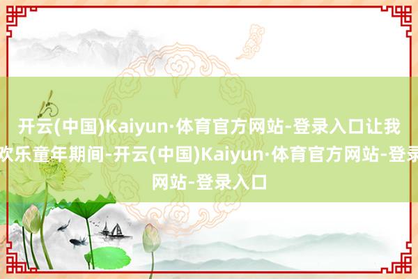 开云(中国)Kaiyun·体育官方网站-登录入口让我回到欢乐童年期间-开云(中国)Kaiyun·体育官方网站-登录入口
