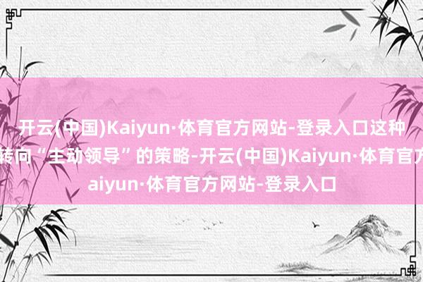 开云(中国)Kaiyun·体育官方网站-登录入口这种从“被迫恢复”转向“主动领导”的策略-开云(中国)Kaiyun·体育官方网站-登录入口