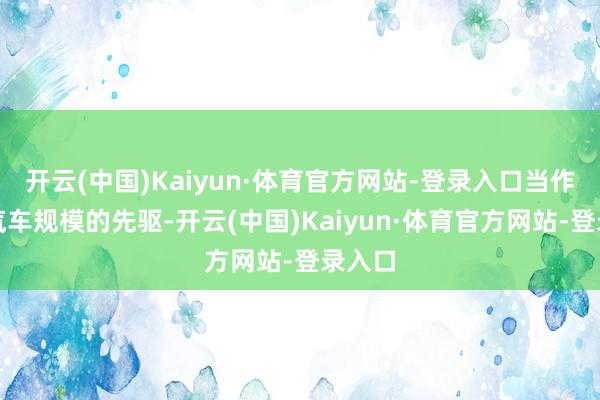 开云(中国)Kaiyun·体育官方网站-登录入口当作电动汽车规模的先驱-开云(中国)Kaiyun·体育官方网站-登录入口