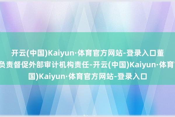 开云(中国)Kaiyun·体育官方网站-登录入口董事会审计委员会将负责督促外部审计机构责任-开云(中国)Kaiyun·体育官方网站-登录入口