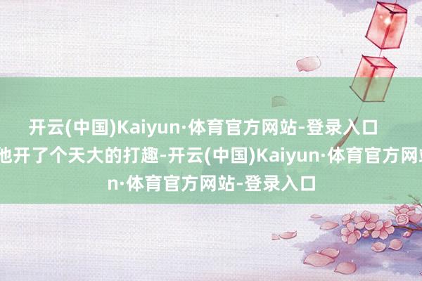 开云(中国)Kaiyun·体育官方网站-登录入口       可庆幸跟他开了个天大的打趣-开云(中国)Kaiyun·体育官方网站-登录入口