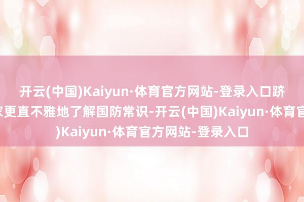 开云(中国)Kaiyun·体育官方网站-登录入口跻身基地不错让大家更直不雅地了解国防常识-开云(中国)Kaiyun·体育官方网站-登录入口