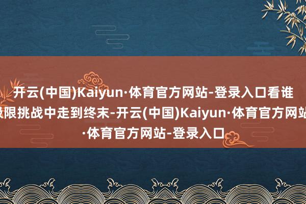 开云(中国)Kaiyun·体育官方网站-登录入口看谁能在这场极限挑战中走到终末-开云(中国)Kaiyun·体育官方网站-登录入口