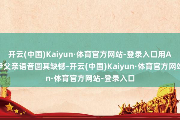 开云(中国)Kaiyun·体育官方网站-登录入口用AI归附张维伊父亲语音圆其缺憾-开云(中国)Kaiyun·体育官方网站-登录入口