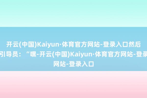 开云(中国)Kaiyun·体育官方网站-登录入口然后告诉引导员:“嘿-开云(中国)Kaiyun·体育官方网站-登录入口