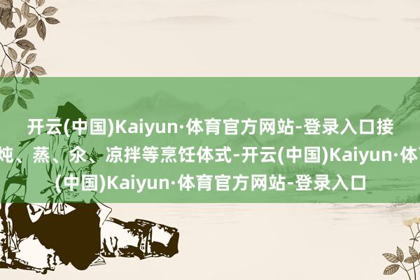 开云(中国)Kaiyun·体育官方网站-登录入口接收炒、炸、熘、烧、炖、蒸、氽、凉拌等烹饪体式-开云(中国)Kaiyun·体育官方网站-登录入口