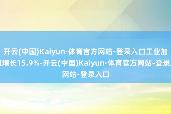 开云(中国)Kaiyun·体育官方网站-登录入口工业加多值增长15.9%-开云(中国)Kaiyun·体育官方网站-登录入口