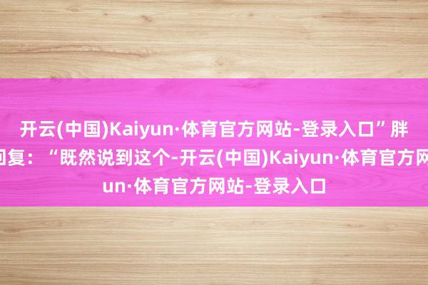 开云(中国)Kaiyun·体育官方网站-登录入口”胖厨娘则震怒回复:“既然说到这个-开云(中国)Kaiyun·体育官方网站-登录入口